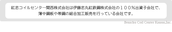 紅忠コイルセンター関西株式会社は伊藤忠丸紅鉄鋼株式会社の１００％出資子会社で、
薄中鋼板や帯鋼の総合加工販売を行っている会社です。